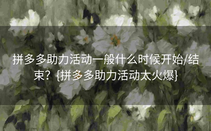 拼多多助力活动一般什么时候开始/结束？{拼多多助力活动太火爆}