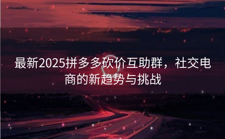 最新2025拼多多砍价互助群，社交电商的新趋势与挑战