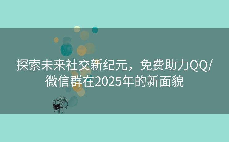 探索未来社交新纪元，免费助力QQ/微信群在2025年的新面貌