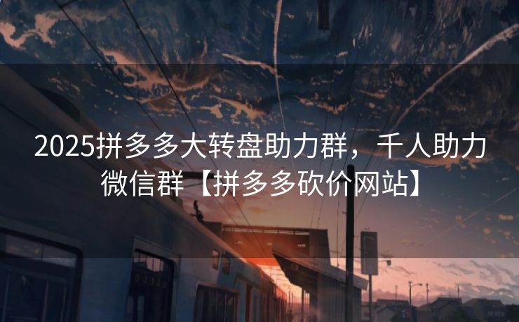 2025拼多多大转盘助力群，千人助力微信群【拼多多砍价网站】