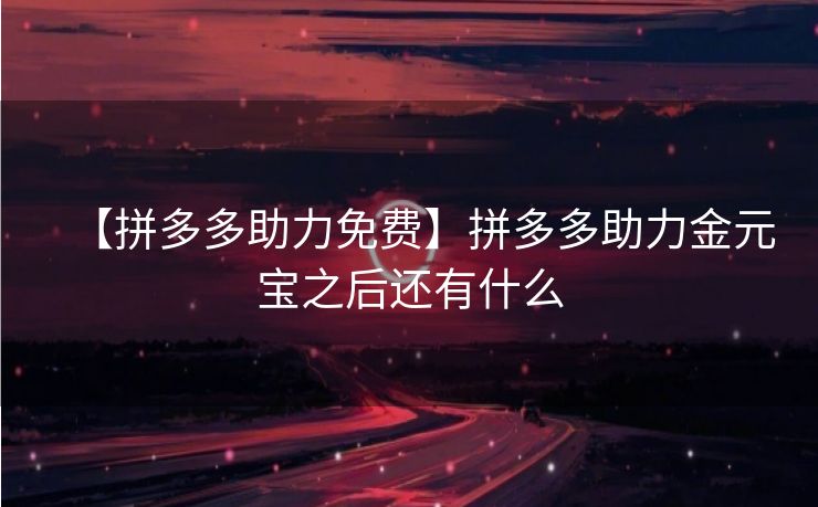 【拼多多助力免费】拼多多助力金元宝之后还有什么