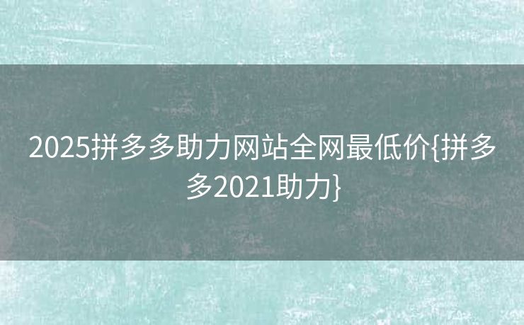 2025拼多多助力网站全网最低价{拼多多2021助力}