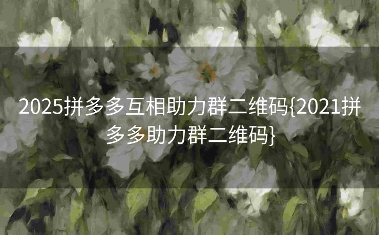 2025拼多多互相助力群二维码{2021拼多多助力群二维码}