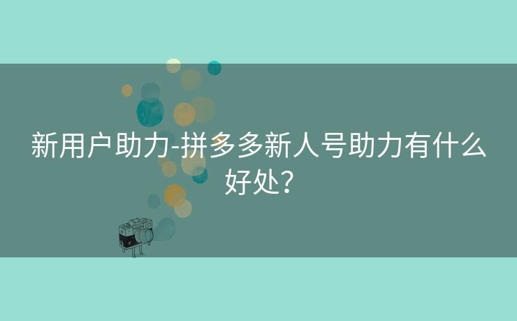 新用户助力-拼多多新人号助力有什么好处？