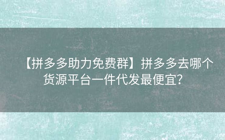 【拼多多助力免费群】拼多多去哪个货源平台一件代发最便宜？