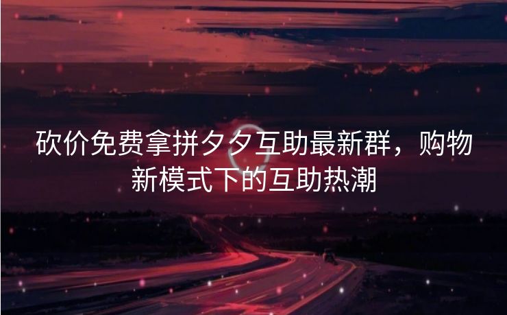 砍价免费拿拼夕夕互助最新群，购物新模式下的互助热潮