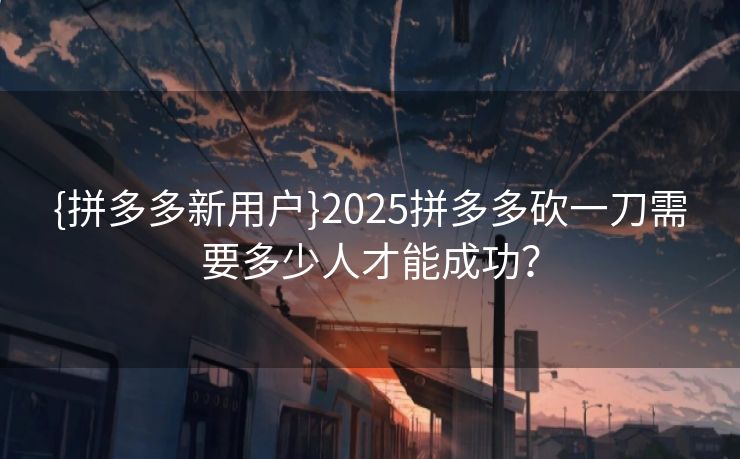 {拼多多新用户}2025拼多多砍一刀需要多少人才能成功？