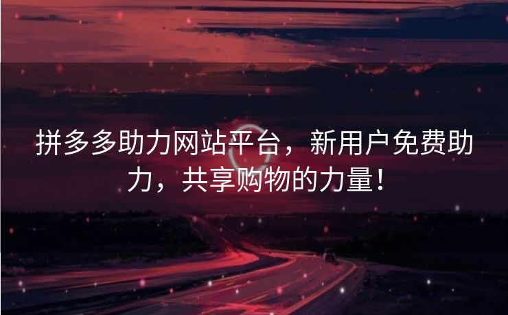 拼多多助力网站平台，新用户免费助力，共享购物的力量！