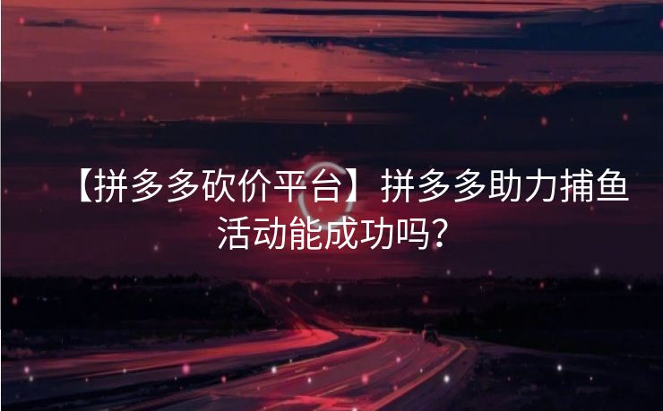 【拼多多砍价平台】拼多多助力捕鱼活动能成功吗？
