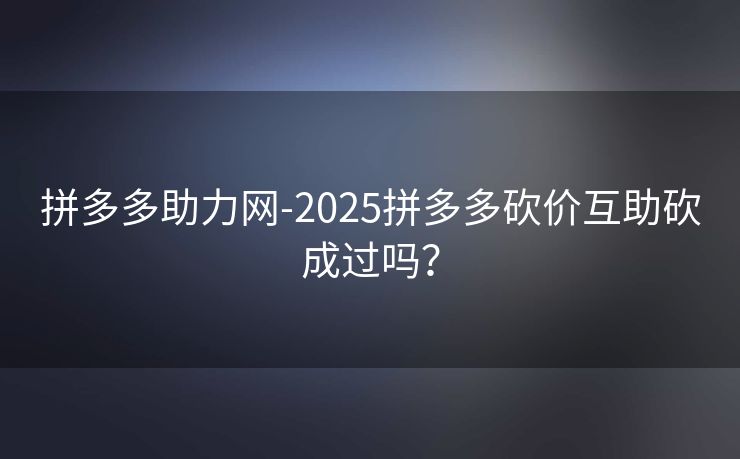 拼多多助力网-2025拼多多砍价互助砍成过吗？