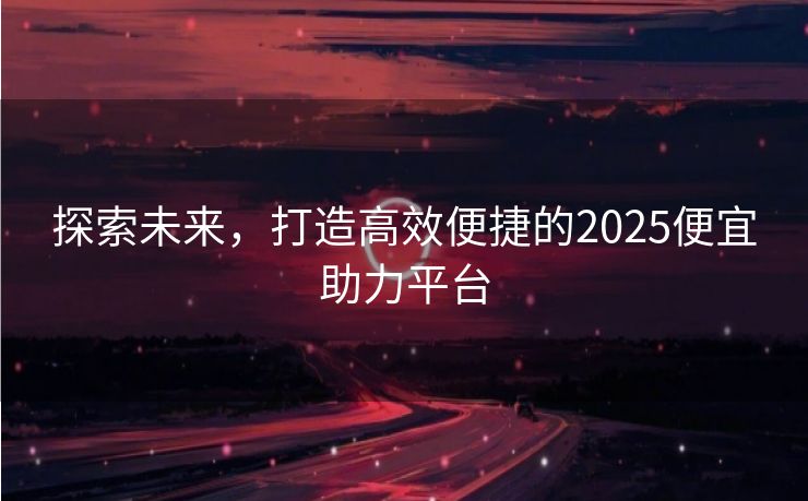 探索未来，打造高效便捷的2025便宜助力平台