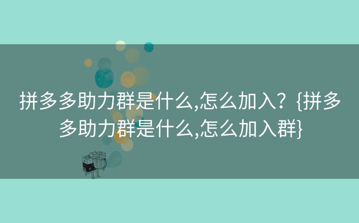 拼多多助力群是什么,怎么加入？{拼多多助力群是什么,怎么加入群}