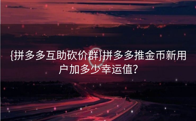 {拼多多互助砍价群}拼多多推金币新用户加多少幸运值？