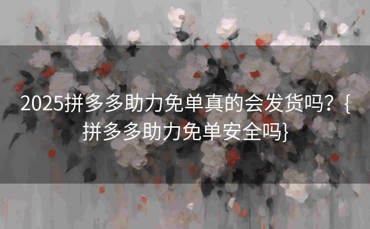 2025拼多多助力免单真的会发货吗？{拼多多助力免单安全吗}
