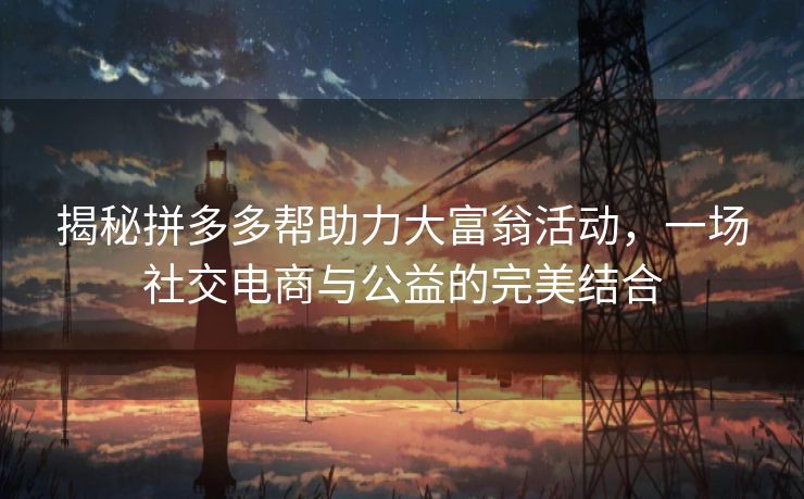 揭秘拼多多帮助力大富翁活动，一场社交电商与公益的完美结合