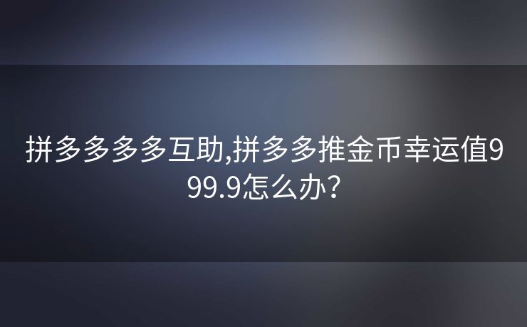 拼多多多多互助,拼多多推金币幸运值999.9怎么办？