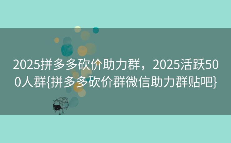 2025拼多多砍价助力群，2025活跃500人群{拼多多砍价群微信助力群贴吧}