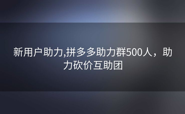 新用户助力,拼多多助力群500人，助力砍价互助团