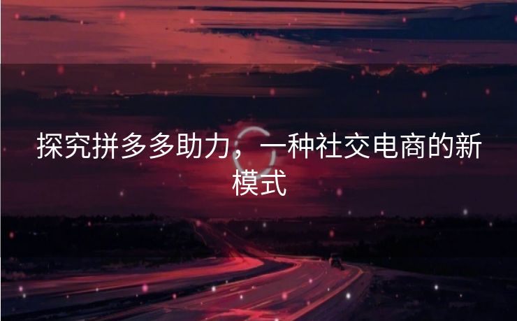 探究拼多多助力，一种社交电商的新模式