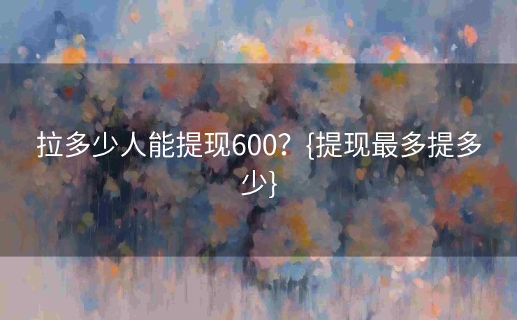 拉多少人能提现600？{提现最多提多少}
