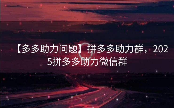 【多多助力问题】拼多多助力群，2025拼多多助力微信群