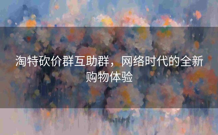 淘特砍价群互助群，网络时代的全新购物体验