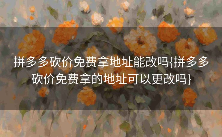 拼多多砍价免费拿地址能改吗{拼多多砍价免费拿的地址可以更改吗}