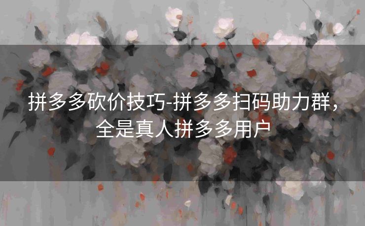 拼多多砍价技巧-拼多多扫码助力群，全是真人拼多多用户