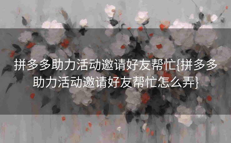 拼多多助力活动邀请好友帮忙{拼多多助力活动邀请好友帮忙怎么弄}