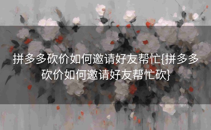 拼多多砍价如何邀请好友帮忙{拼多多砍价如何邀请好友帮忙砍}