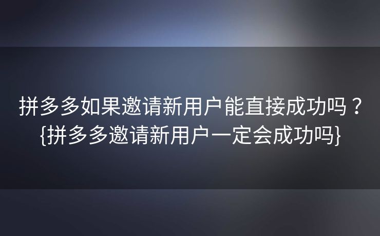 拼多多如果邀请新用户能直接成功吗 ？{拼多多邀请新用户一定会成功吗}