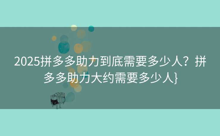 2025拼多多助力到底需要多少人？拼多多助力大约需要多少人}
