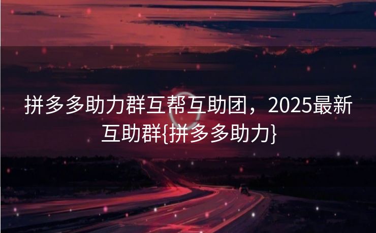 拼多多助力群互帮互助团，2025最新互助群{拼多多助力}