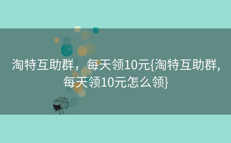 淘特互助群，每天领10元{淘特互助群,每天领10元怎么领}