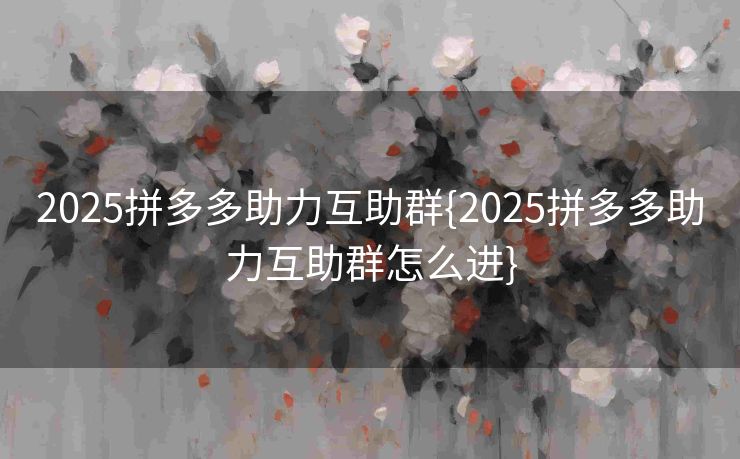2025拼多多助力互助群{2025拼多多助力互助群怎么进}
