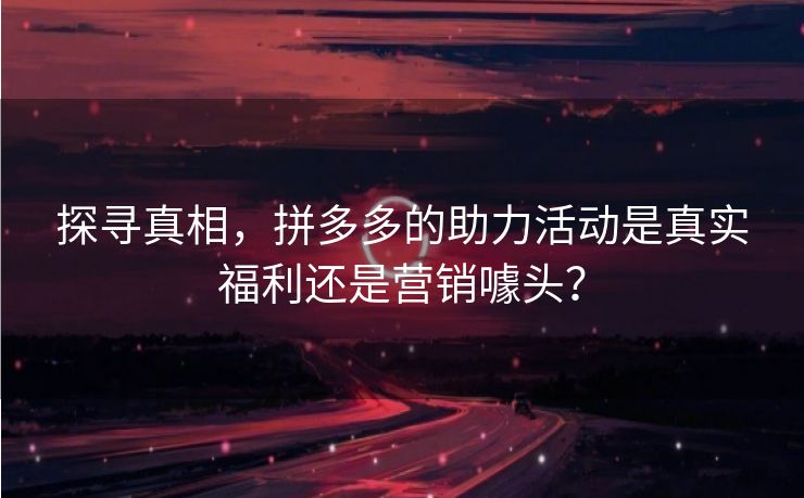 探寻真相，拼多多的助力活动是真实福利还是营销噱头？
