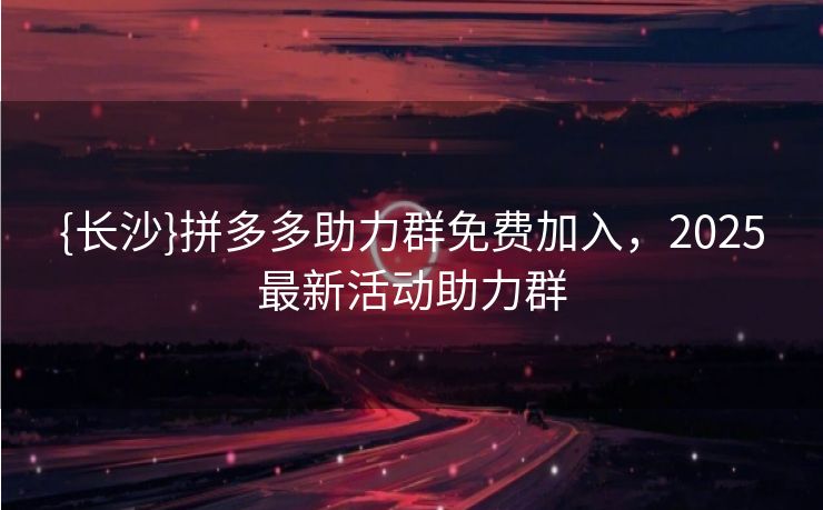 {长沙}拼多多助力群免费加入，2025最新活动助力群