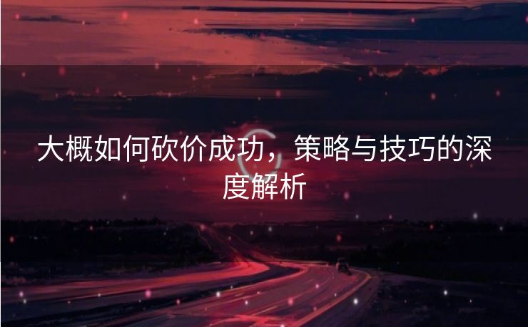 大概如何砍价成功，策略与技巧的深度解析