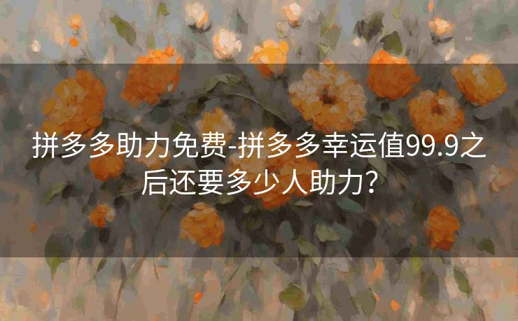 拼多多助力免费-拼多多幸运值99.9之后还要多少人助力？