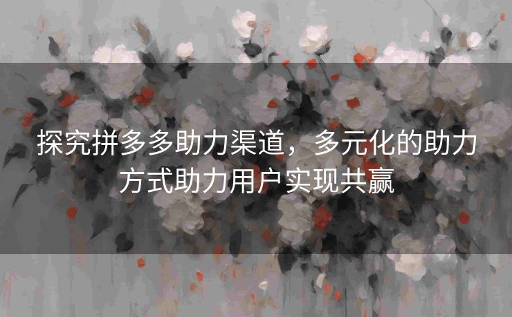 探究拼多多助力渠道，多元化的助力方式助力用户实现共赢