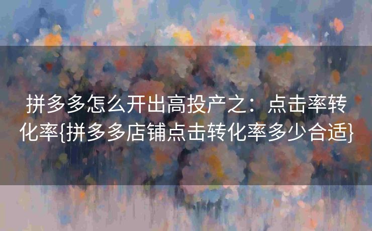 拼多多怎么开出高投产之：点击率转化率{拼多多店铺点击转化率多少合适}