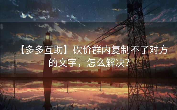 【多多互助】砍价群内复制不了对方的文字，怎么解决？