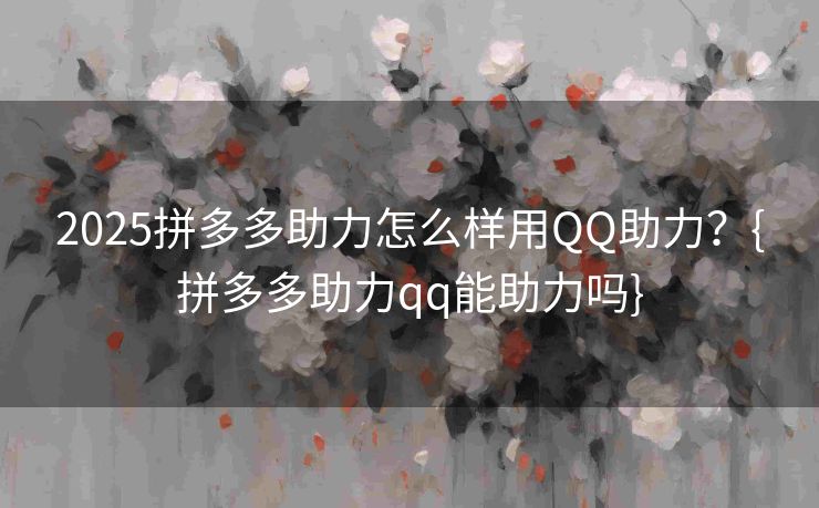 2025拼多多助力怎么样用QQ助力？{拼多多助力qq能助力吗}