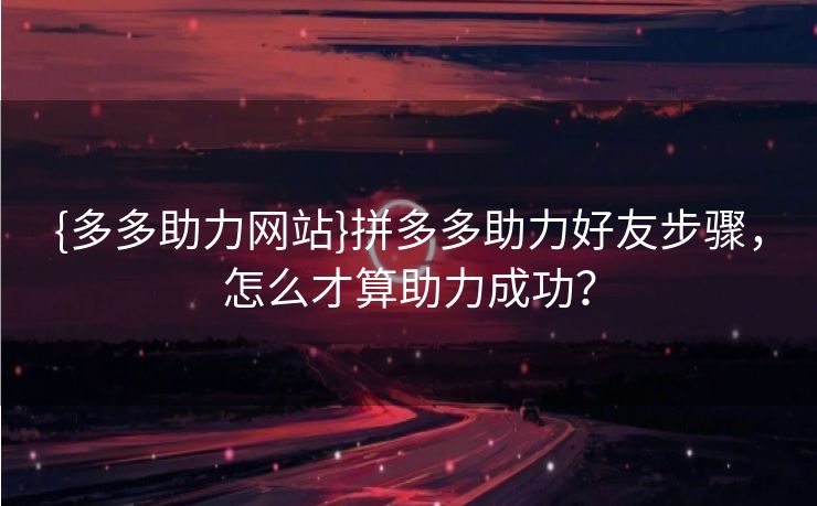 {多多助力网站}拼多多助力好友步骤，怎么才算助力成功？