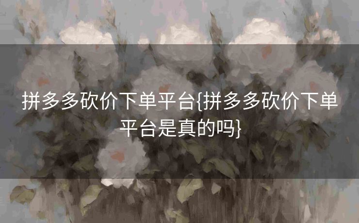 拼多多砍价下单平台{拼多多砍价下单平台是真的吗}