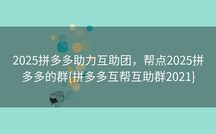 2025拼多多助力互助团，帮点2025拼多多的群{拼多多互帮互助群2021}