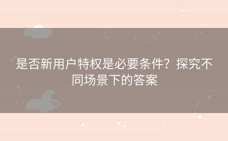 是否新用户特权是必要条件？探究不同场景下的答案