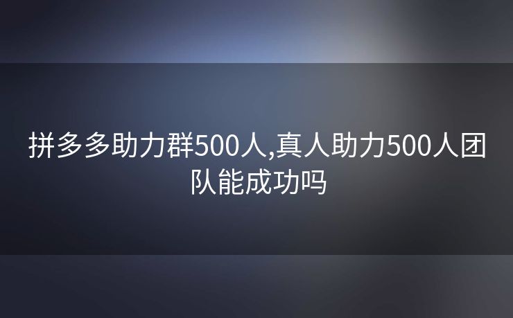 拼多多助力群500人,真人助力500人团队能成功吗