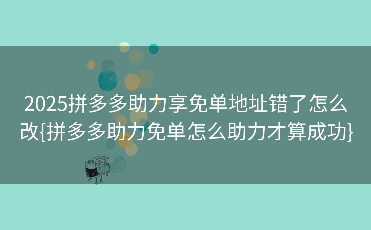 2025拼多多助力享免单地址错了怎么改{拼多多助力免单怎么助力才算成功}