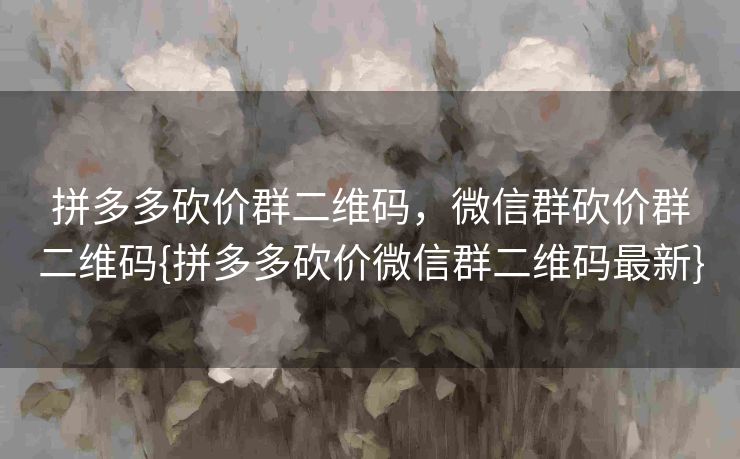 拼多多砍价群二维码，微信群砍价群二维码{拼多多砍价微信群二维码最新}